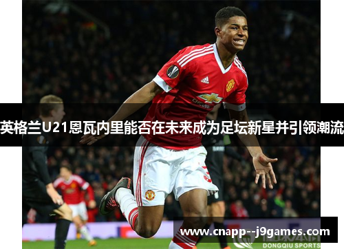 英格兰U21恩瓦内里能否在未来成为足坛新星并引领潮流 英格兰U21恩瓦内里能否在未来成为足坛新星并引领潮流