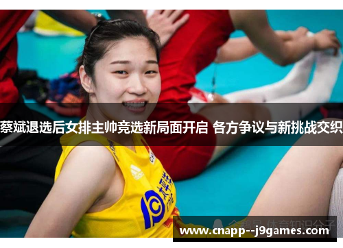蔡斌退选后女排主帅竞选新局面开启 各方争议与新挑战交织 蔡斌退选后女排主帅竞选新局面开启 各方争议与新挑战交织