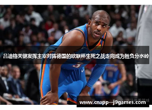 吕迪格关键发挥主宰对阵德国的欧联杯生死之战走向成为胜负分水岭